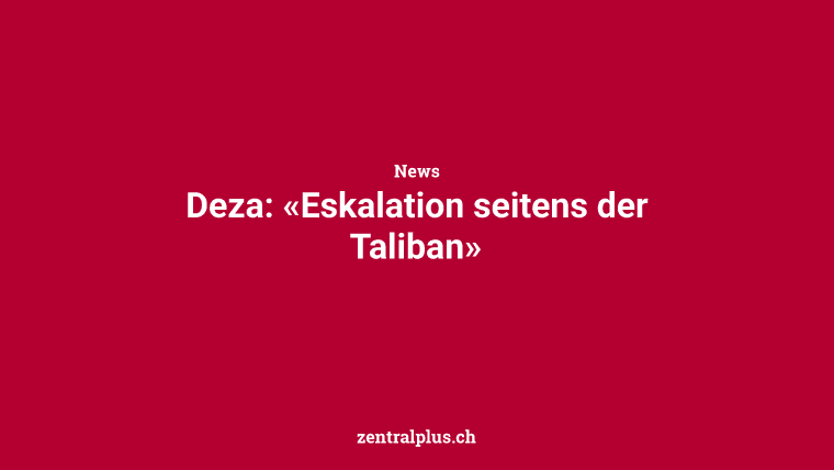 Deza: «Eskalation seitens der Taliban»